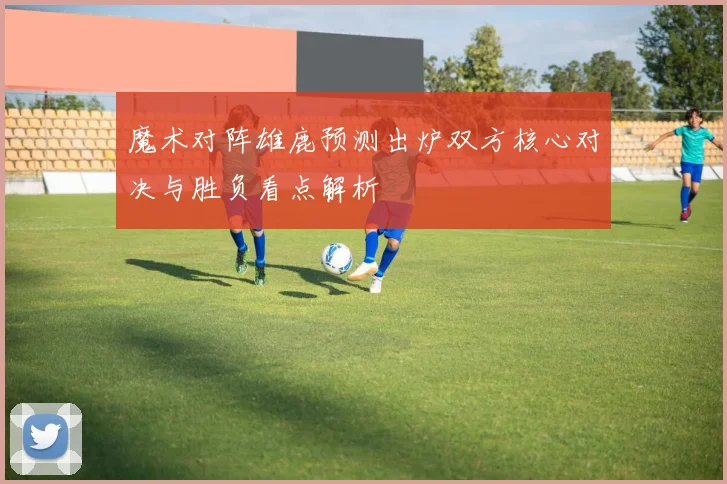 魔术对阵雄鹿预测出炉双方核心对决与胜负看点解析