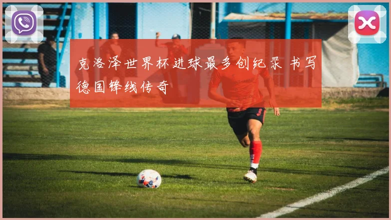 克洛泽世界杯进球最多创纪录 书写德国锋线传奇
