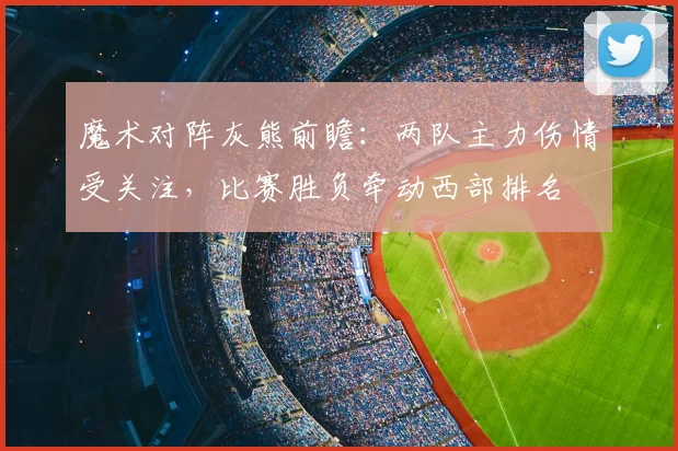 魔术对阵灰熊前瞻:两队主力伤情受关注,比赛胜负牵动西部排名