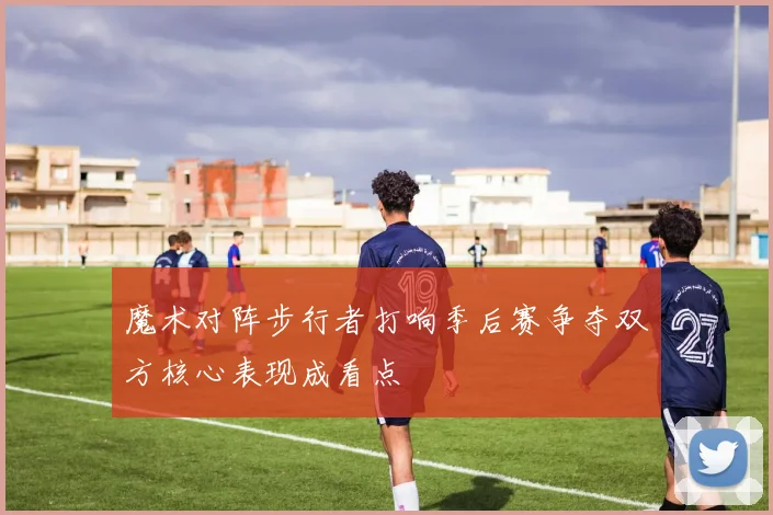 魔术对阵步行者打响季后赛争夺双方核心表现成看点