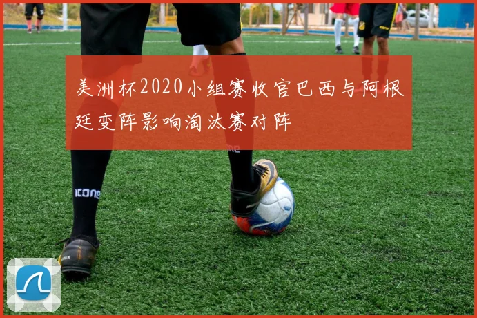 美洲杯2020小组赛收官巴西与阿根廷变阵影响淘汰赛对阵