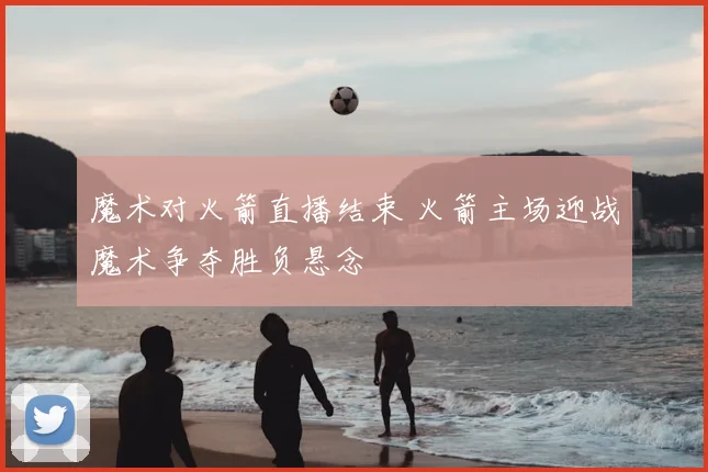 魔术对火箭直播结束 火箭主场迎战魔术争夺胜负悬念