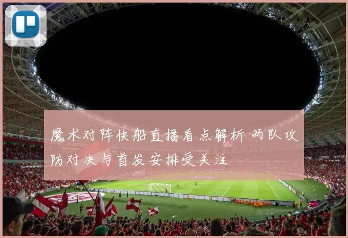 魔术对阵快船直播看点解析 两队攻防对决与首发安排受关注