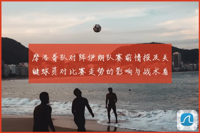 摩洛哥队对阵伊朗队赛前情报及关键球员对比赛走势的影响与战术看点