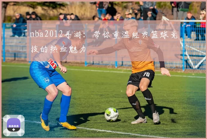 nba2012手游：带你重温经典篮球竞技的热血魅力