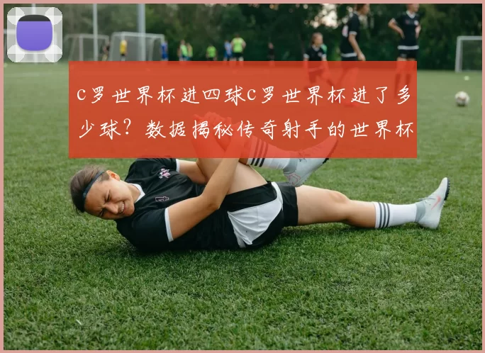 c罗世界杯进四球c罗世界杯进了多少球？数据揭秘传奇射手的世界杯进球之路
