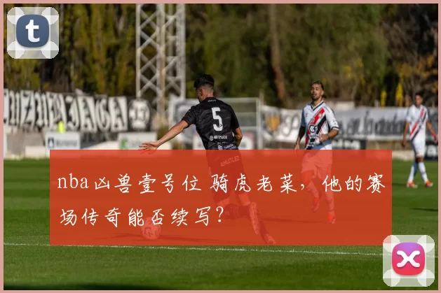 nba凶兽壹号位 骑虎老菜，他的赛场传奇能否续写？