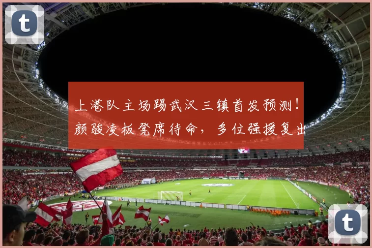 上港队主场踢武汉三镇首发预测！颜骏凌板凳席待命，多位强援复出