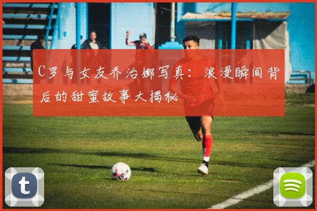 C罗与女友乔治娜写真：浪漫瞬间背后的甜蜜故事大揭秘