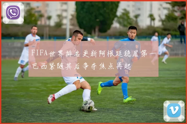 FIFA世界排名更新阿根廷稳居第一巴西紧随其后争夺焦点再起
