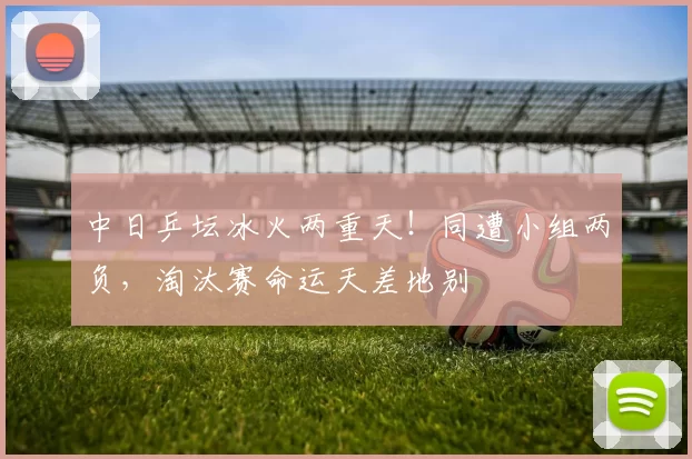 中日乒坛冰火两重天！同遭小组两负，淘汰赛命运天差地别