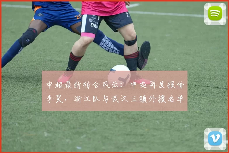 中超最新转会风云：申花再度报价李昊，浙江队与武汉三镇外援名单曝光_马纳伊_青岛_卡迪斯