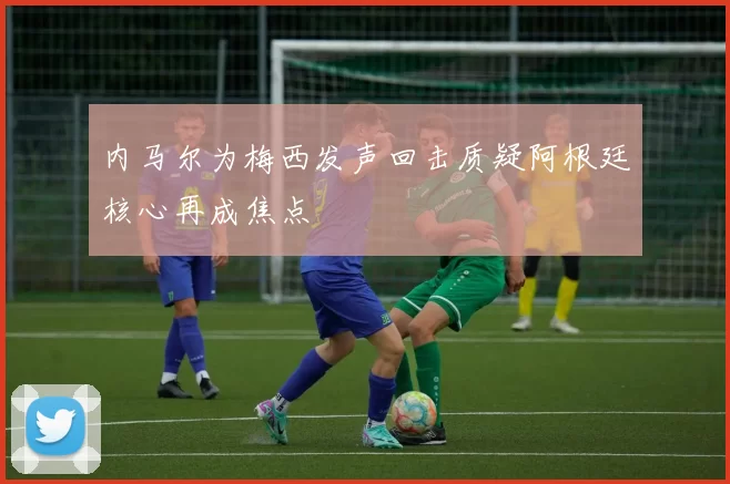 内马尔为梅西发声回击质疑阿根廷核心再成焦点