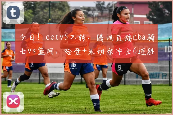 今日！cctv5不转，腾讯直播nba骑士vs篮网，哈登+米切尔冲击6连胜