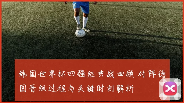 韩国世界杯四强经典战回顾 对阵德国晋级过程与关键时刻解析