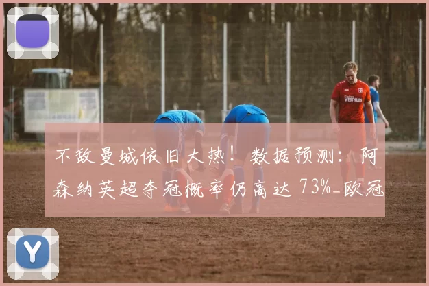 不敌曼城依旧大热！数据预测：阿森纳英超夺冠概率仍高达 73%_欧冠_马德里竞技_伯恩利