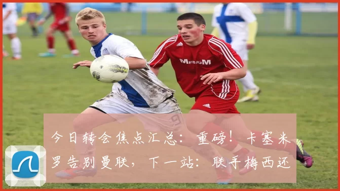 今日转会焦点汇总：重磅！卡塞米罗告别曼联，下一站：联手梅西还是C罗？