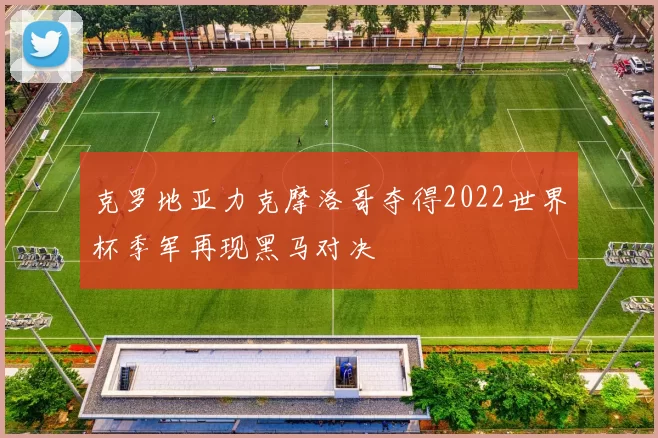 克罗地亚力克摩洛哥夺得2022世界杯季军再现黑马对决