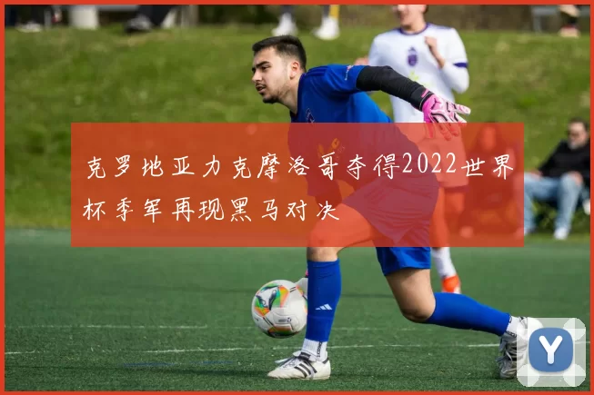 克罗地亚力克摩洛哥夺得2022世界杯季军再现黑马对决