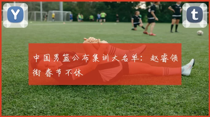 中国男篮公布集训大名单：赵睿领衔 春节不休