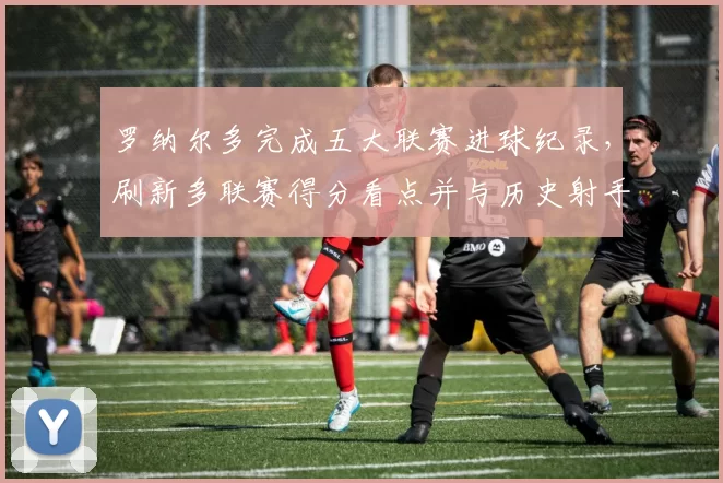 罗纳尔多完成五大联赛进球纪录，刷新多联赛得分看点并与历史射手榜对比