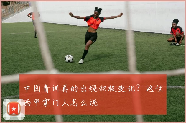 中国青训真的出现积极变化？这位西甲掌门人怎么说