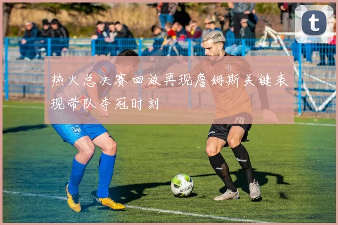 热火总决赛回放再现詹姆斯关键表现带队夺冠时刻