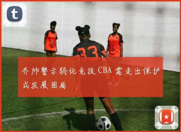 乔帅警示弱化竞技 CBA 需走出保护式发展困局