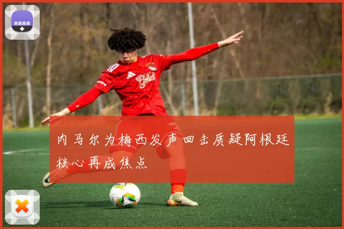 内马尔为梅西发声回击质疑阿根廷核心再成焦点