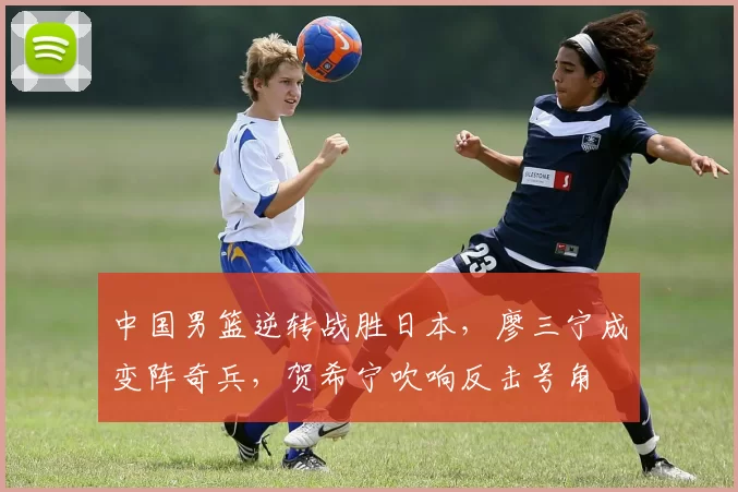 中国男篮逆转战胜日本，廖三宁成变阵奇兵，贺希宁吹响反击号角