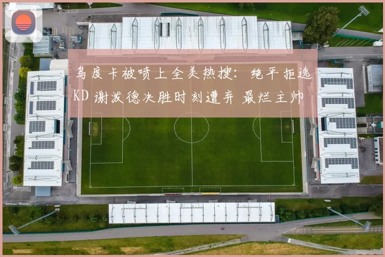 乌度卡被喷上全美热搜：绝平拒选KD 谢泼德决胜时刻遭弃 最烂主帅