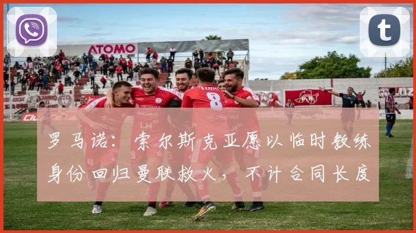 罗马诺：索尔斯克亚愿以临时教练身份回归曼联救火，不计合同长度