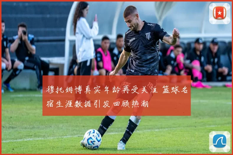 穆托姆博真实年龄再受关注 篮球名宿生涯数据引发回顾热潮