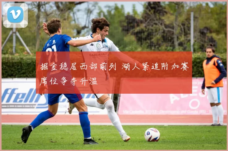 掘金稳居西部前列 湖人紧追附加赛席位争夺升温