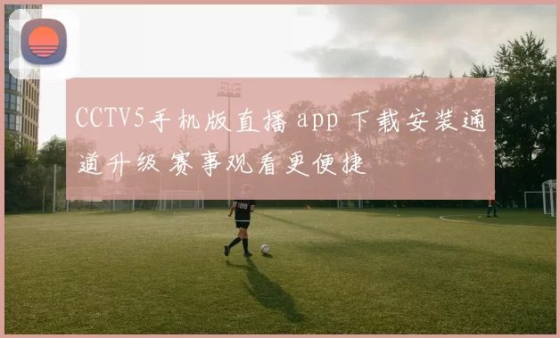 CCTV5手机版直播 app 下载安装通道升级 赛事观看更便捷