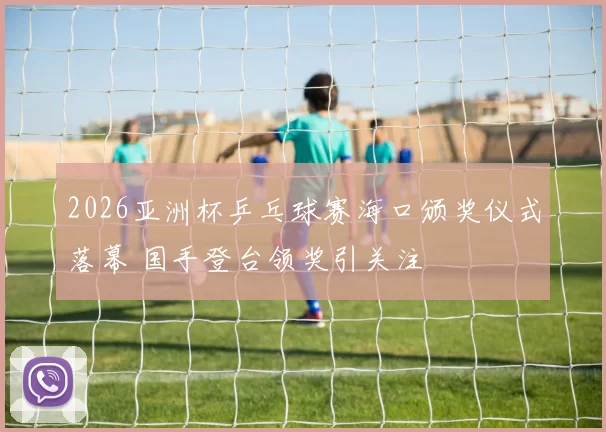 2026亚洲杯乒乓球赛海口颁奖仪式落幕 国手登台领奖引关注