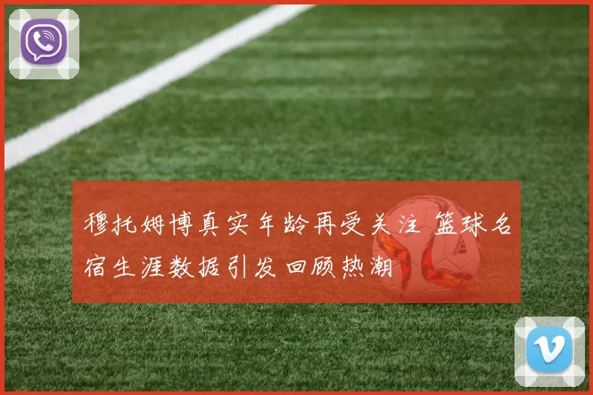 穆托姆博真实年龄再受关注 篮球名宿生涯数据引发回顾热潮
