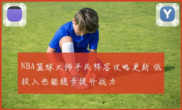 NBA篮球大师平民阵容攻略更新 低投入也能稳步提升战力