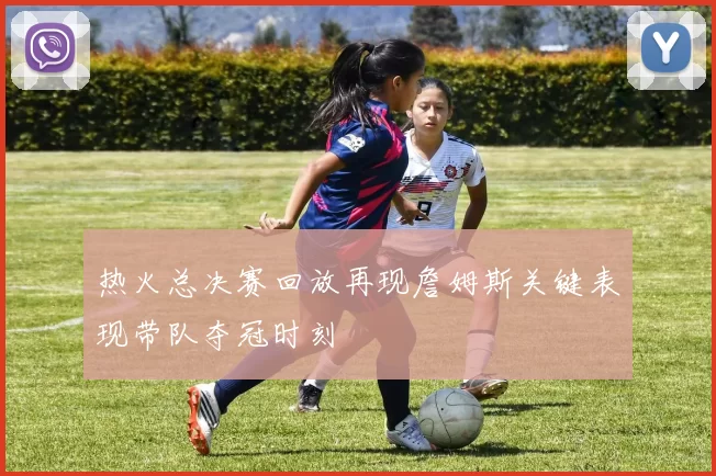 热火总决赛回放再现詹姆斯关键表现带队夺冠时刻