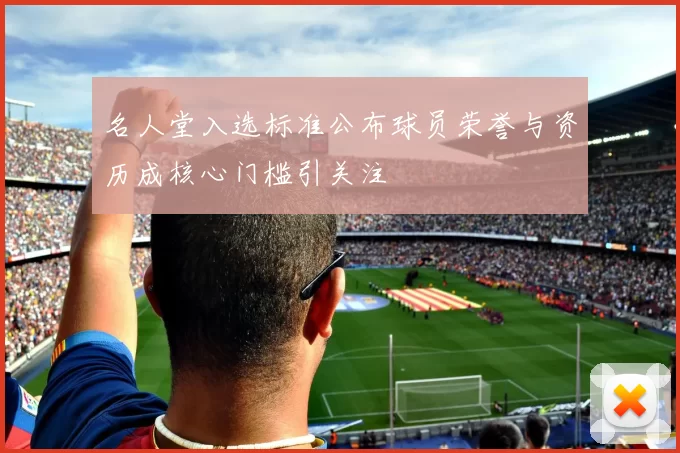 名人堂入选标准公布球员荣誉与资历成核心门槛引关注