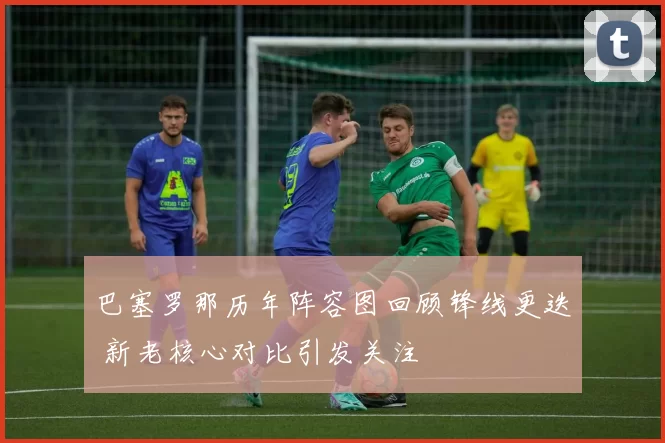 巴塞罗那历年阵容图回顾锋线更迭 新老核心对比引发关注