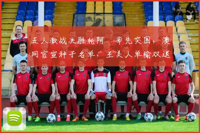 五人激战决胜轮阿昺率先突围，澳网官宣种子名单，王美人单输双退