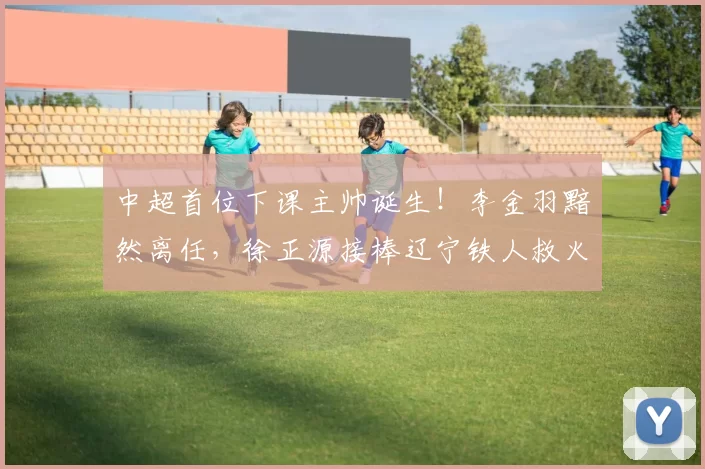 中超首位下课主帅诞生！李金羽黯然离任，徐正源接棒辽宁铁人救火