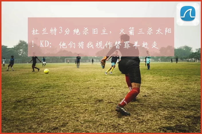 杜兰特3分绝杀旧主，火箭三杀太阳！KD：他们将我视作替罪羊赶走