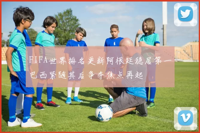 FIFA世界排名更新阿根廷稳居第一巴西紧随其后争夺焦点再起