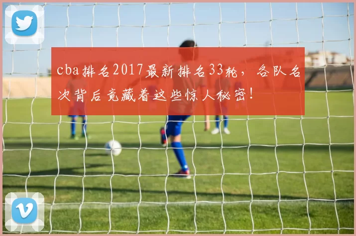 cba排名2017最新排名33轮，各队名次背后竟藏着这些惊人秘密！