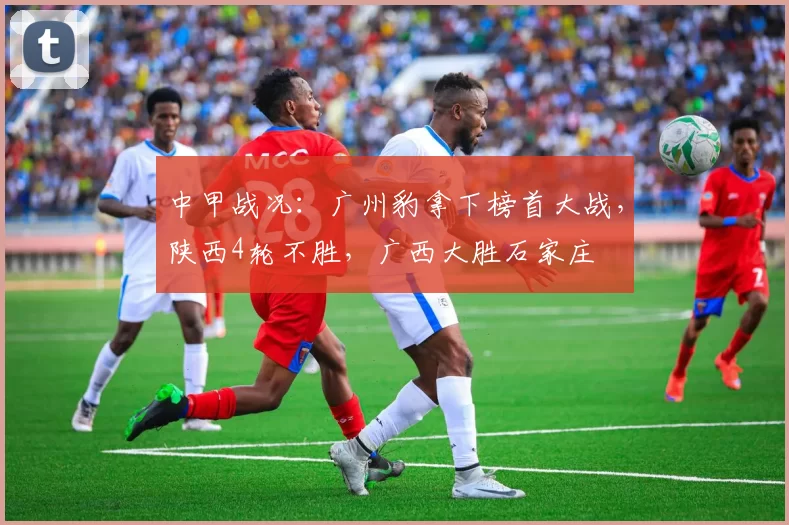 中甲战况：广州豹拿下榜首大战，陕西4轮不胜，广西大胜石家庄