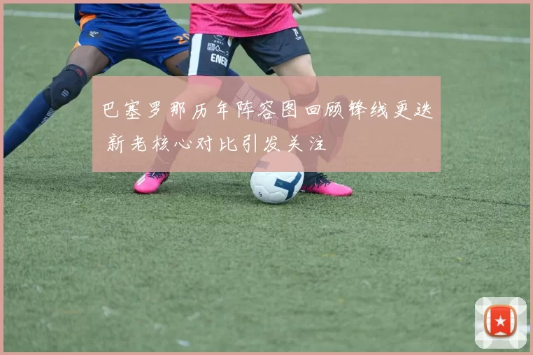 巴塞罗那历年阵容图回顾锋线更迭 新老核心对比引发关注