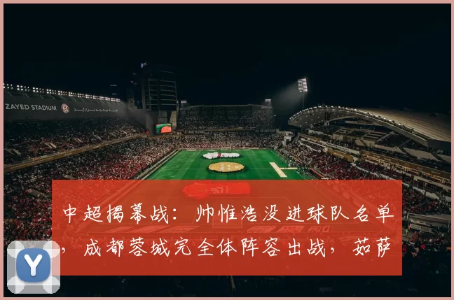 中超揭幕战：帅惟浩没进球队名单，成都蓉城完全体阵容出战，茹萨直接对位周定洋，新帅争首胜_1_亚冠_亚洲杯
