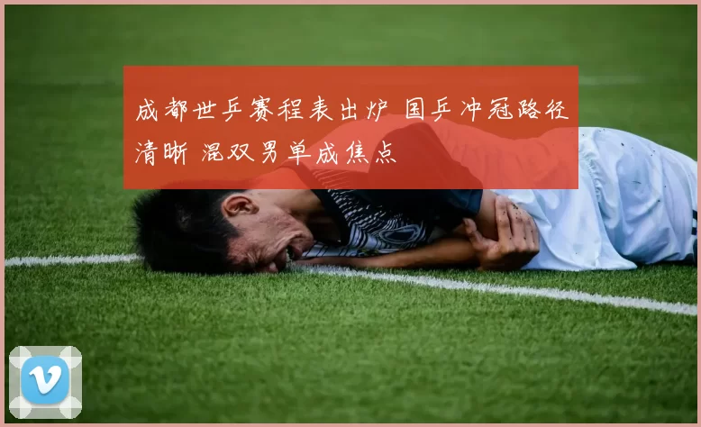 成都世乒赛程表出炉 国乒冲冠路径清晰 混双男单成焦点